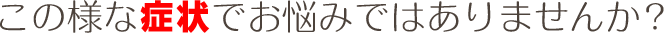 この様な症状でお悩みではありませんか？